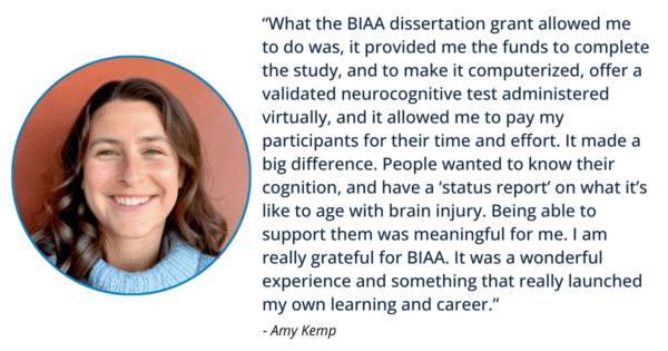 quote that says “What the BIAA dissertation grant allowed me to do was, it provided me the funds to complete the study, and to make it computerized, offer a validated neurocognitive test administered virtually, and it allowed me to pay my participants for their time and effort. It made a big difference. People wanted to know their cognition, and have a ‘status report’ on what it’s like to age with brain injury. Being able to support them was meaningful for me. I am really grateful for BIAA. It was a wonderful experience and something that really launched my own learning and career.”– Amy Kemp